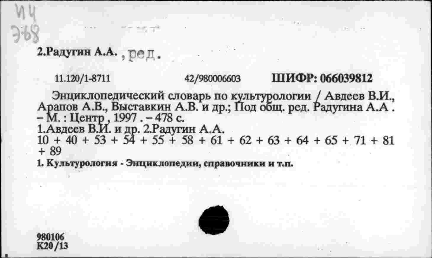 ﻿2.Радугин А.А. ? р4*д,
11.120/1-8711	42/980006603 ШИФР: 066039812
Энциклопедический словарь по культурологии / Авдеев В.И., Арапов А.В., Выставкин А.В. и др.; Под общ. ред. Радугина А.А . - М.: Центр , 1997 . - 478 с.
1.Авдеев В.И. и др. 2.Радугин А.А.
10 + 40 + 53 + 54 + 55 + 58 + 61 + 62 + 63 + 64 + 65 + 71 + 81 + 89
1. Культурология - Энциклопедии, справочники и т.п.
980106
К20/13